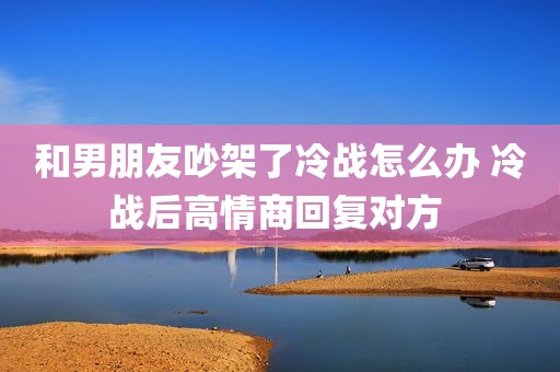和男朋友吵架了冷战怎么办 冷战后高情商回复对方 