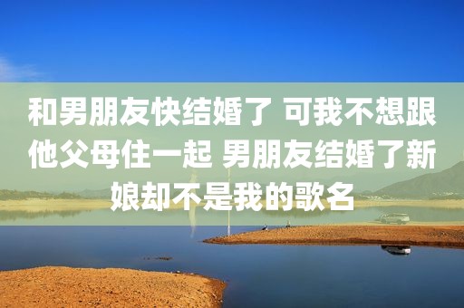 和男朋友快结婚了 可我不想跟他父母住一起 男朋友结婚了新娘却不是我的歌名