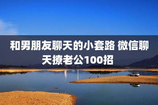 和男朋友聊天的小套路 微信聊天撩老公100招 