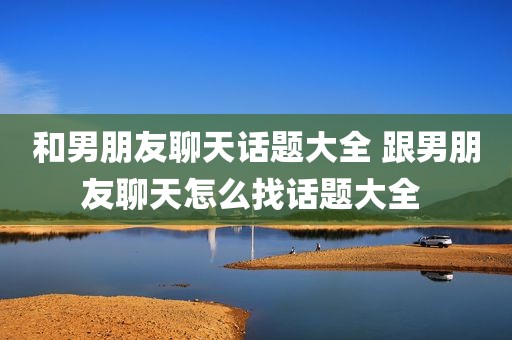 和男朋友聊天话题大全 跟男朋友聊天怎么找话题大全 
