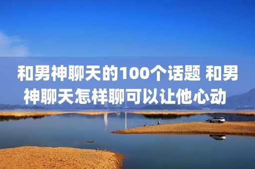 和男神聊天的100个话题 和男神聊天怎样聊可以让他心动 