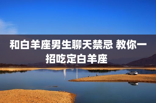和白羊座男生聊天禁忌 教你一招吃定白羊座 