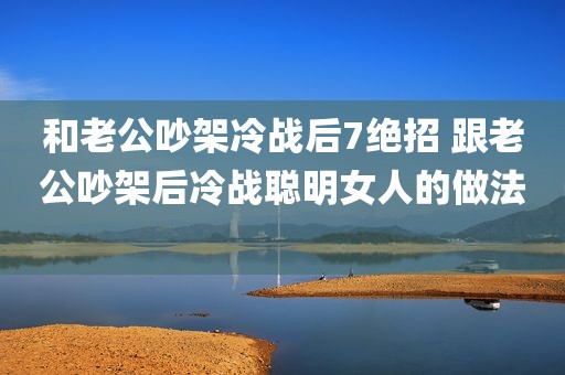 和老公吵架冷战后7绝招 跟老公吵架后冷战聪明女人的做法 
