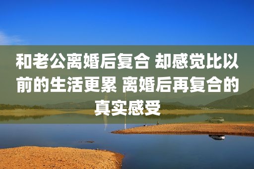 和老公离婚后复合 却感觉比以前的生活更累 离婚后再复合的真实感受
