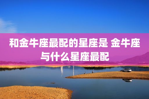 和金牛座最配的星座是 金牛座与什么星座最配