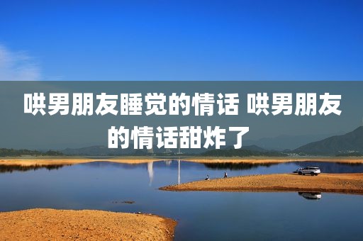 哄男朋友睡觉的情话 哄男朋友的情话甜炸了 