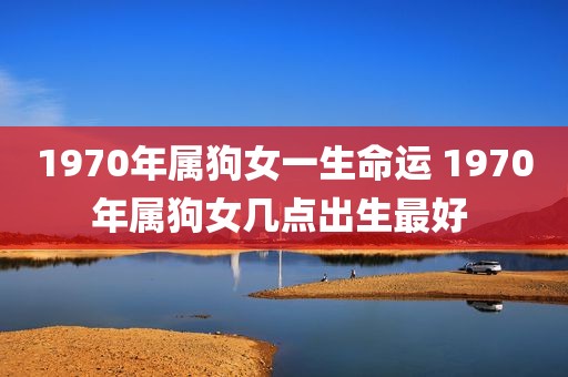1970年属狗女一生命运 1970年属狗女几点出生最好 