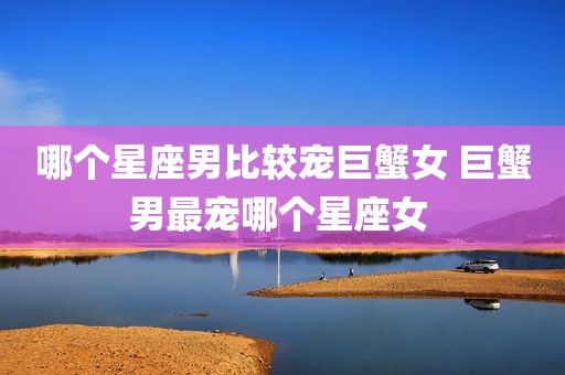 哪个星座男比较宠巨蟹女 巨蟹男最宠哪个星座女 