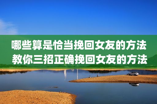哪些算是恰当挽回女友的方法 教你三招正确挽回女友的方法