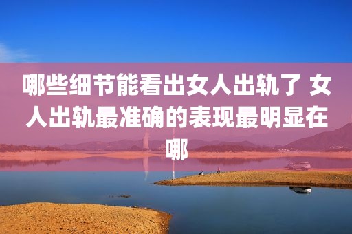 哪些细节能看出女人出轨了 女人出轨最准确的表现最明显在哪