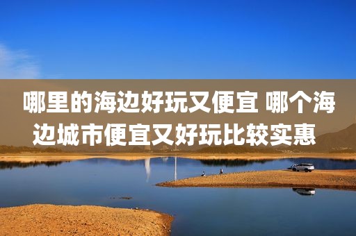 哪里的海边好玩又便宜 哪个海边城市便宜又好玩比较实惠 