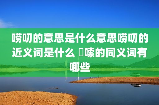 唠叨的意思是什么意思唠叨的近义词是什么 啰嗦的同义词有哪些