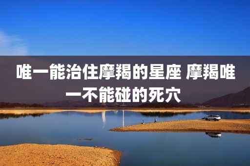 唯一能治住摩羯的星座 摩羯唯一不能碰的死穴 
