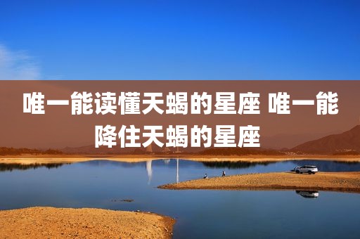 唯一能读懂天蝎的星座 唯一能降住天蝎的星座 