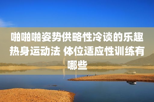 啪啪啪姿势供略性冷谈的乐趣热身运动法 体位适应性训练有哪些