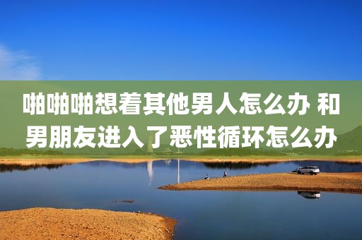 啪啪啪想着其他男人怎么办 和男朋友进入了恶性循环怎么办
