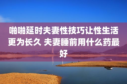 啪啪延时夫妻性技巧让性生活更为长久 夫妻睡前用什么药最好
