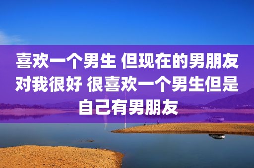 喜欢一个男生 但现在的男朋友对我很好 很喜欢一个男生但是自己有男朋友