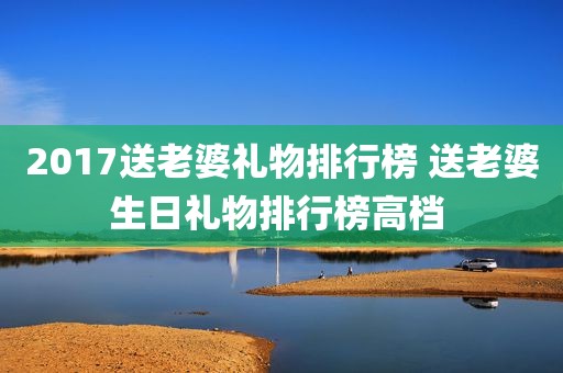 2017送老婆礼物排行榜 送老婆生日礼物排行榜高档 