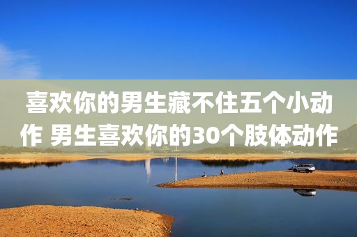 喜欢你的男生藏不住五个小动作 男生喜欢你的30个肢体动作