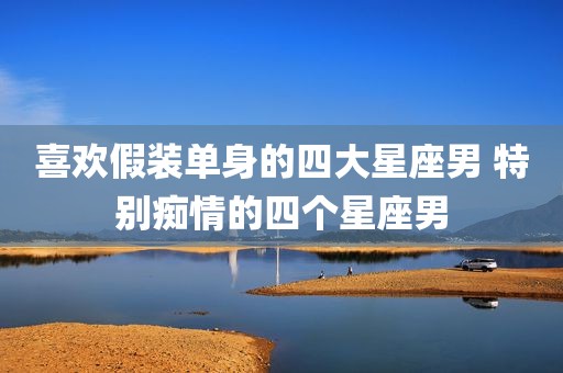 喜欢假装单身的四大星座男 特别痴情的四个星座男