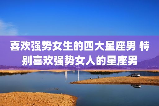 喜欢强势女生的四大星座男 特别喜欢强势女人的星座男