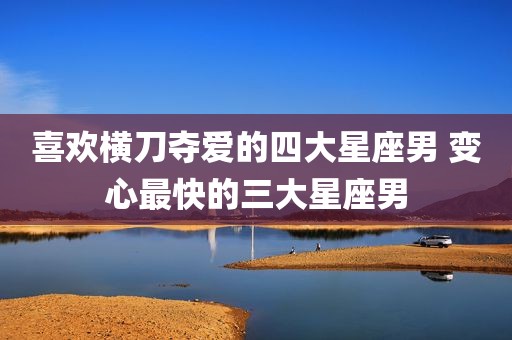 喜欢横刀夺爱的四大星座男 变心最快的三大星座男