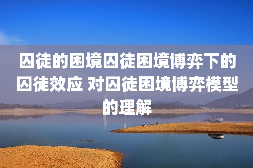 囚徒的困境囚徒困境博弈下的囚徒效应 对囚徒困境博弈模型的理解