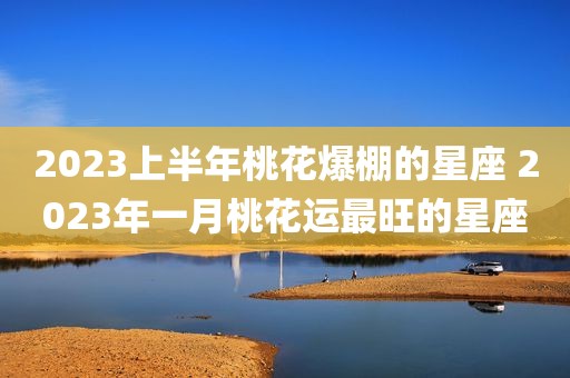 2023上半年桃花爆棚的星座 2023年一月桃花运最旺的星座
