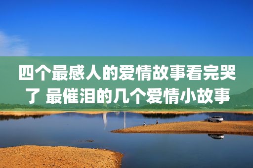 四个最感人的爱情故事看完哭了 最催泪的几个爱情小故事