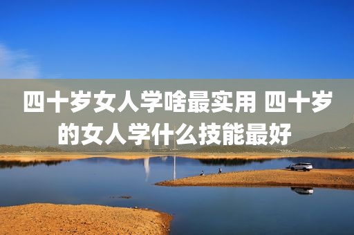 四十岁女人学啥最实用 四十岁的女人学什么技能最好 