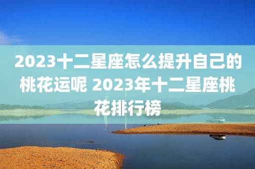 2023十二星座怎么提升自己的桃花运呢 2023年十二星座桃花排行榜