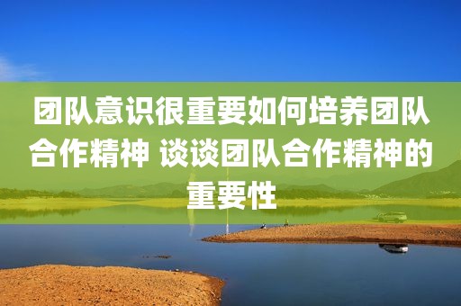 团队意识很重要如何培养团队合作精神 谈谈团队合作精神的重要性