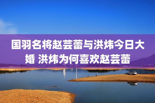国羽名将赵芸蕾与洪炜今日大婚 洪炜为何喜欢赵芸蕾