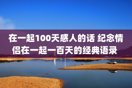 在一起100天感人的话 纪念情侣在一起一百天的经典语录 
