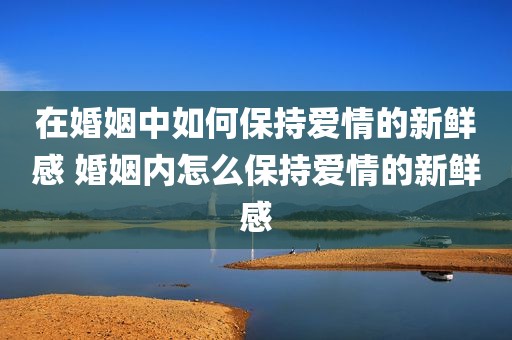 在婚姻中如何保持爱情的新鲜感 婚姻内怎么保持爱情的新鲜感