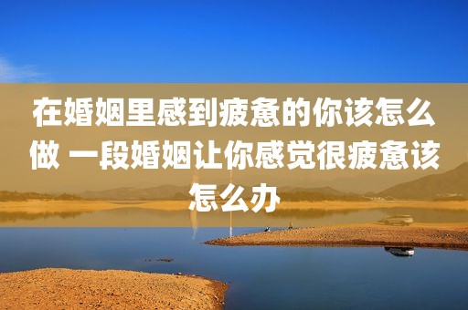 在婚姻里感到疲惫的你该怎么做 一段婚姻让你感觉很疲惫该怎么办