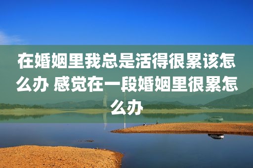 在婚姻里我总是活得很累该怎么办 感觉在一段婚姻里很累怎么办