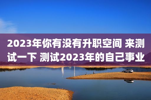 2023年你有没有升职空间 来测试一下 测试2023年的自己事业