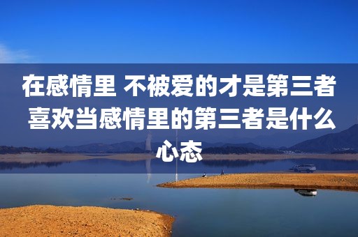 在感情里 不被爱的才是第三者 喜欢当感情里的第三者是什么心态