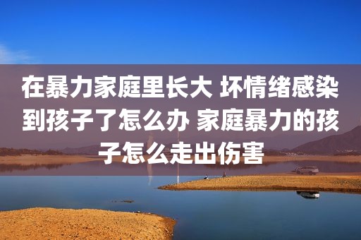 在暴力家庭里长大 坏情绪感染到孩子了怎么办 家庭暴力的孩子怎么走出伤害