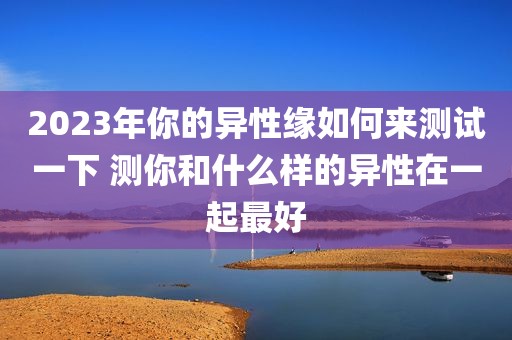 2023年你的异性缘如何来测试一下 测你和什么样的异性在一起最好