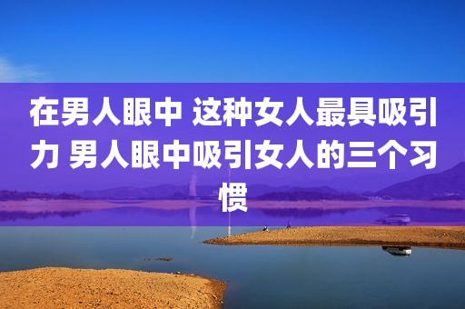 在男人眼中 这种女人最具吸引力 男人眼中吸引女人的三个习惯