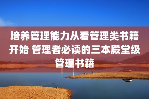 培养管理能力从看管理类书籍开始 管理者必读的三本殿堂级管理书籍