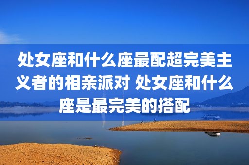 处女座和什么座最配超完美主义者的相亲派对 处女座和什么座是最完美的搭配