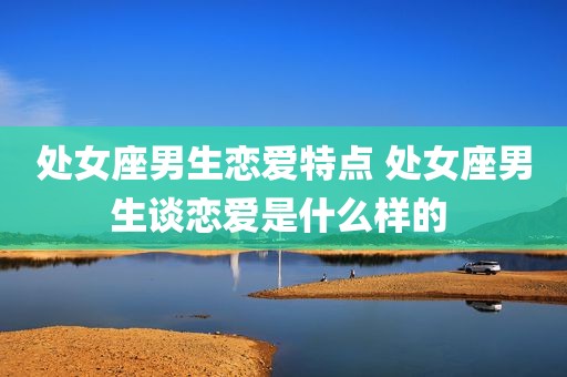 处女座男生恋爱特点 处女座男生谈恋爱是什么样的 