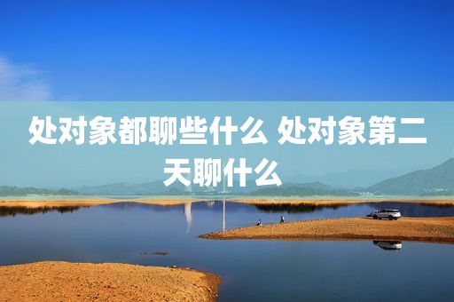 处对象都聊些什么 处对象第二天聊什么 