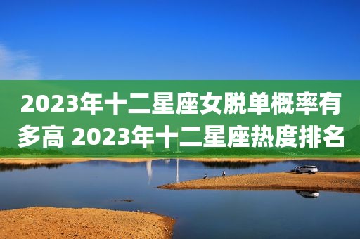 2023年十二星座女脱单概率有多高 2023年十二星座热度排名