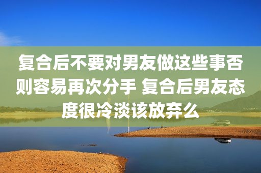 复合后不要对男友做这些事否则容易再次分手 复合后男友态度很冷淡该放弃么