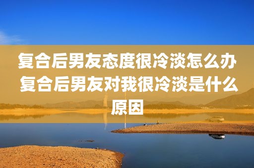 复合后男友态度很冷淡怎么办 复合后男友对我很冷淡是什么原因